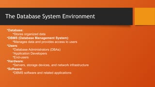 The Database System Environment
•Database:
•Stores organized data
•DBMS (Database Management System):
•Manages data and provides access to users
•Users:
•Database Administrators (DBAs)
•Application Developers
•End-users
•Hardware:
•Servers, storage devices, and network infrastructure
•Software:
•DBMS software and related applications
 