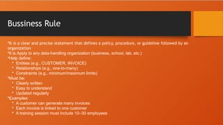 Bussiness Rule
•It is a clear and precise statement that defines a policy, procedure, or guideline followed by an
organization
•It is Apply to any data-handling organization (business, school, lab, etc.)
•Help define:
• Entities (e.g., CUSTOMER, INVOICE)
• Relationships (e.g., one-to-many)
• Constraints (e.g., minimum/maximum limits)
•Must be:
• Clearly written
• Easy to understand
• Updated regularly
•Examples:
• A customer can generate many invoices
• Each invoice is linked to one customer
• A training session must include 10–30 employees
 
