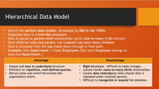 Hierarchical Data Model
• One of the earliest data models, developed by IBM in the 1960s.
• Organizes data in a tree-like structure.
• Data is stored as parent-child relationships (strict one-to-many (1:M) format).
• Each child has only one parent, but a parent can have many children.
• Data is accessed from the top (root) down through a fixed path.
• Example: One Department many
→ Employees.(But each Employee belongs to
only one Department.)
Advantage Disadvantage
• Simple and easy to understand structure.
• Efficient for repetitive, well-defined queries.
• Mirrors some real-world hierarchies like
organization charts.
• Rigid structure – difficult to make changes.
• Cannot handle many-to-many (M:N) relationships.
• Causes data redundancy when shared data is
repeated under multiple parents.
• Difficult to reorganize or expand the database.
 