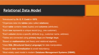Relational Data Model
•Introduced by Dr. E. F. Codd in 1970.
•Organizes data into tables (also called relations).
•Each table contains rows (tuples) and columns (attributes).
•Each row represents a unique record (e.g., one customer).
•Each column stores a specific attribute (e.g., customer name, address).
•Tables are connected using primary keys and foreign keys.
•Based on mathematics (set theory and relational algebra).
•Uses SQL (Structured Query Language) for data manipulation.
•Supports data normalization to avoid redundancy.
•Most widely used model in modern Database Management Systems (DBMS).
 