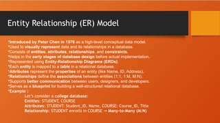 Entity Relationship (ER) Model
•Introduced by Peter Chen in 1976 as a high-level conceptual data model.
•Used to visually represent data and its relationships in a database.
•Consists of entities, attributes, relationships, and constraints.
•Helps in the early stages of database design before actual implementation.
•Represented using Entity-Relationship Diagrams (ERDs).
•Each entity is mapped to a table in a relational database.
•Attributes represent the properties of an entity (like Name, ID, Address).
•Relationships define the associations between entities (1:1, 1:M, M:N).
•Supports better communication between users, designers, and developers.
•Serves as a blueprint for building a well-structured relational database.
•Example :
Let’s consider a college database:
Entities: STUDENT, COURSE
Attributes: STUDENT: Student_ID, Name, COURSE: Course_ID, Title
Relationship: STUDENT enrolls in COURSE → Many-to-Many (M:N)
 