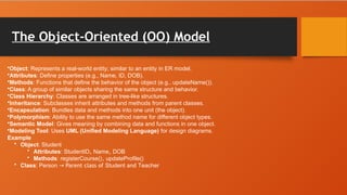 The Object-Oriented (OO) Model
•Object: Represents a real-world entity; similar to an entity in ER model.
•Attributes: Define properties (e.g., Name, ID, DOB).
•Methods: Functions that define the behavior of the object (e.g., updateName()).
•Class: A group of similar objects sharing the same structure and behavior.
•Class Hierarchy: Classes are arranged in tree-like structures.
•Inheritance: Subclasses inherit attributes and methods from parent classes.
•Encapsulation: Bundles data and methods into one unit (the object).
•Polymorphism: Ability to use the same method name for different object types.
•Semantic Model: Gives meaning by combining data and functions in one object.
•Modeling Tool: Uses UML (Unified Modeling Language) for design diagrams.
Example
• Object: Student
• Attributes: StudentID, Name, DOB
• Methods: registerCourse(), updateProfile()
• Class: Person Parent class of
→ Student and Teacher
 