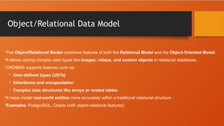 Object/Relational Data Model
•The Object/Relational Model combines features of both the Relational Model and the Object-Oriented Model.
•It allows storing complex data types like images, videos, and custom objects in relational databases.
•ORDBMS supports features such as:
• User-defined types (UDTs)
• Inheritance and encapsulation
• Complex data structures like arrays or nested tables
•It helps model real-world entities more accurately within a traditional relational structure.
•Examples: PostgreSQL, Oracle (with object-relational features)
 