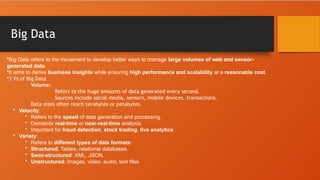 Big Data
•Big Data refers to the movement to develop better ways to manage large volumes of web and sensor-
generated data.
•It aims to derive business insights while ensuring high performance and scalability at a reasonable cost.
•3 Vs of Big Data
Volume:
Refers to the huge amounts of data generated every second.
Sources include social media, sensors, mobile devices, transactions.
Data sizes often reach terabytes or petabytes.
• Velocity:
• Refers to the speed of data generation and processing.
• Demands real-time or near-real-time analysis.
• Important for fraud detection, stock trading, live analytics.
• Variety:
• Refers to different types of data formats:
• Structured: Tables, relational databases.
• Semi-structured: XML, JSON.
• Unstructured: Images, video, audio, text files.
 