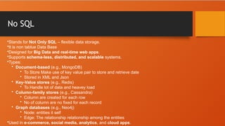 No SQL
•Stands for Not Only SQL – flexible data storage.
•It is non tablue Data Base
•Designed for Big Data and real-time web apps.
•Supports schema-less, distributed, and scalable systems.
•Types:
• Document-based (e.g., MongoDB)
• To Store Make use of key value pair to store and retrieve date
• Stored in XML and Json
• Key-Value stores (e.g., Redis)
• To Handle lot of data and heavey load
• Column-family stores (e.g., Cassandra)
• Column are created for each row
• No of column are no fixed for each record
• Graph databases (e.g., Neo4j)
• Node: entities it self
• Edge: The relationship relationship among the entities
•Used in e-commerce, social media, analytics, and cloud apps.
 