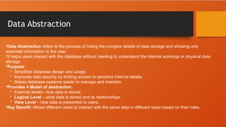 Data Abstraction
•Data Abstraction refers to the process of hiding the complex details of data storage and showing only
essential information to the user.
•It helps users interact with the database without needing to understand the internal workings or physical data
storage.
•Purpose:
• Simplifies database design and usage.
• Improves data security by limiting access to sensitive internal details.
• Makes database systems easier to manage and maintain.
•Provides 4 Model of abstraction:
• External Model– how data is stored.
• Logical Level – what data is stored and its relationships.
• View Level – how data is presented to users.
•Key Benefit: Allows different users to interact with the same data in different ways based on their roles.
 