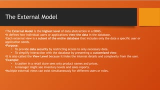 The External Model
•The External Model is the highest level of data abstraction in a DBMS.
•It defines how individual users or applications view the data in the database.
•Each external view is a subset of the entire database that includes only the data a specific user or
application needs.
•Purpose:
• To provide data security by restricting access to only necessary data.
• To simplify interaction with the database by presenting a customized view.
•It is also called the View Level because it hides the internal details and complexity from the user.
•Example:
• A cashier in a retail store sees only product names and prices.
• A manager might see inventory levels and sales reports.
•Multiple external views can exist simultaneously for different users or roles.
 