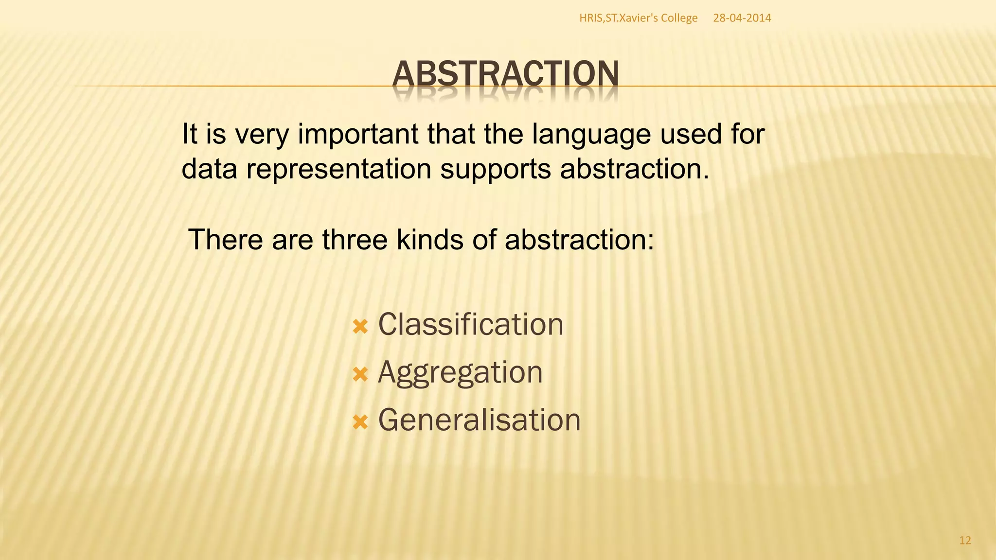 ABSTRACTION
 Classification
 Aggregation
 Generalisation
It is very important that the language used for
data representation supports abstraction.
There are three kinds of abstraction:
28-04-2014HRIS,ST.Xavier's College
12
 