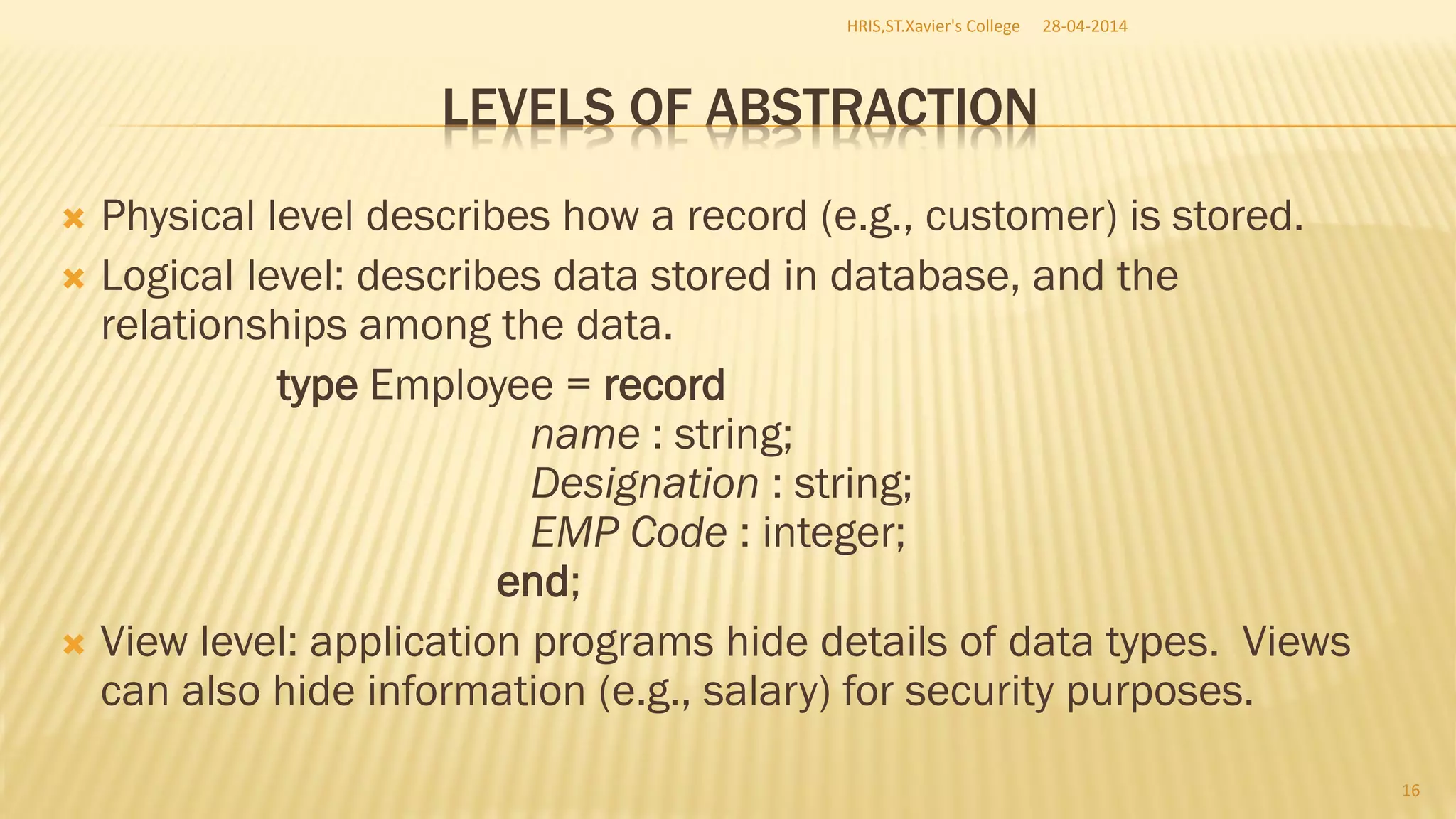 LEVELS OF ABSTRACTION
 Physical level describes how a record (e.g., customer) is stored.
 Logical level: describes data stored in database, and the
relationships among the data.
type Employee = record
name : string;
Designation : string;
EMP Code : integer;
end;
 View level: application programs hide details of data types. Views
can also hide information (e.g., salary) for security purposes.
28-04-2014HRIS,ST.Xavier's College
16
 