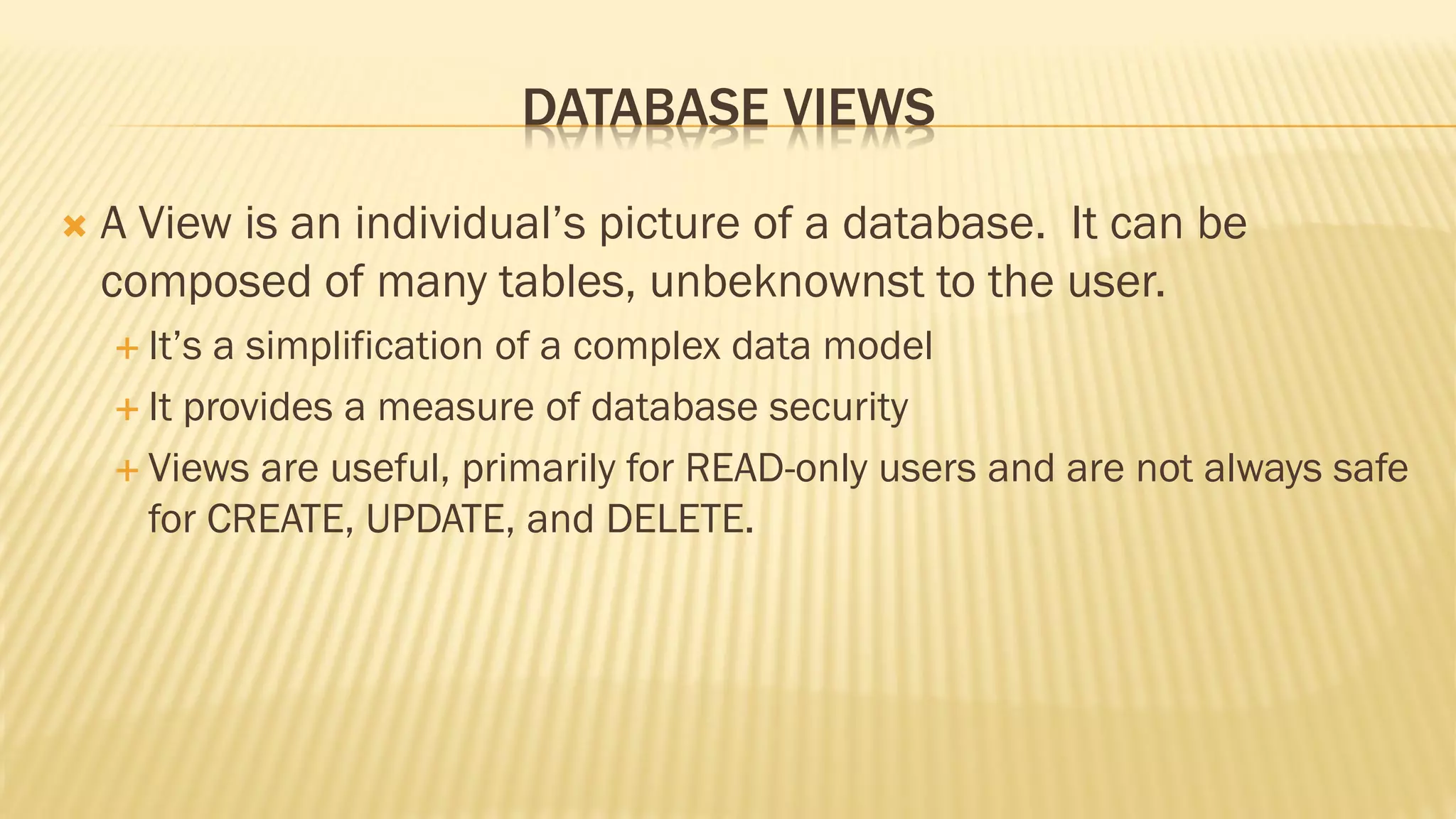 DATABASE VIEWS
 A View is an individual’s picture of a database. It can be
composed of many tables, unbeknownst to the user.
 It’s a simplification of a complex data model
 It provides a measure of database security
 Views are useful, primarily for READ-only users and are not always safe
for CREATE, UPDATE, and DELETE.
 