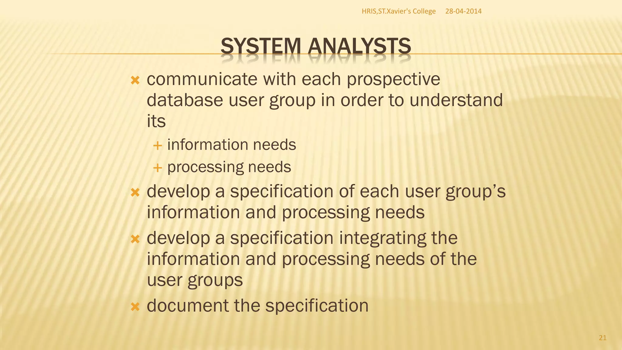 SYSTEM ANALYSTS
 communicate with each prospective
database user group in order to understand
its
 information needs
 processing needs
 develop a specification of each user group’s
information and processing needs
 develop a specification integrating the
information and processing needs of the
user groups
 document the specification
28-04-2014HRIS,ST.Xavier's College
21
 