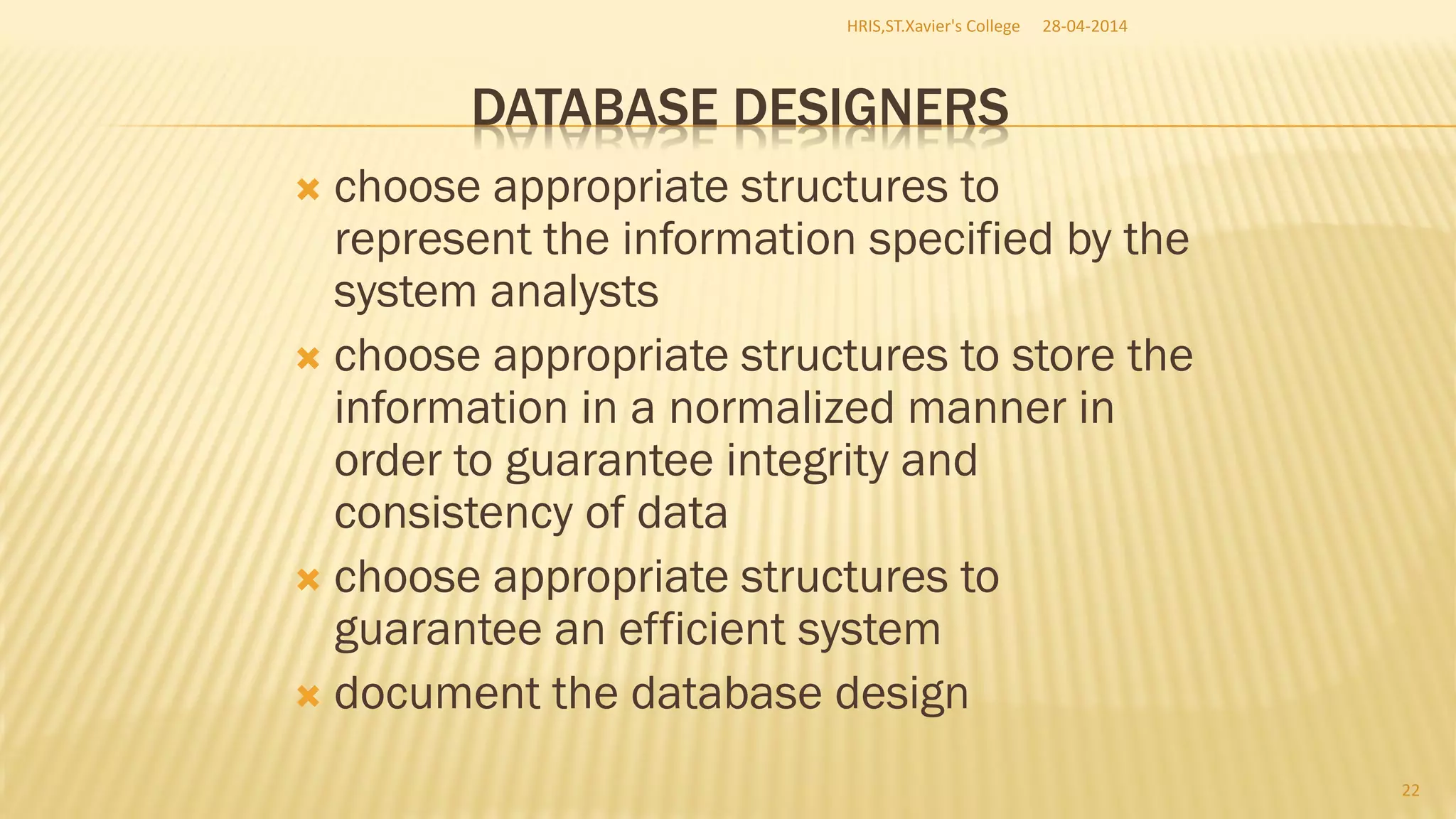DATABASE DESIGNERS
 choose appropriate structures to
represent the information specified by the
system analysts
 choose appropriate structures to store the
information in a normalized manner in
order to guarantee integrity and
consistency of data
 choose appropriate structures to
guarantee an efficient system
 document the database design
28-04-2014HRIS,ST.Xavier's College
22
 