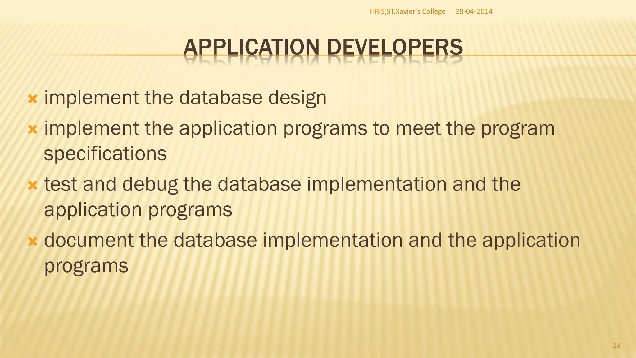 APPLICATION DEVELOPERS
 implement the database design
 implement the application programs to meet the program
specifications
 test and debug the database implementation and the
application programs
 document the database implementation and the application
programs
28-04-2014HRIS,ST.Xavier's College
23
 