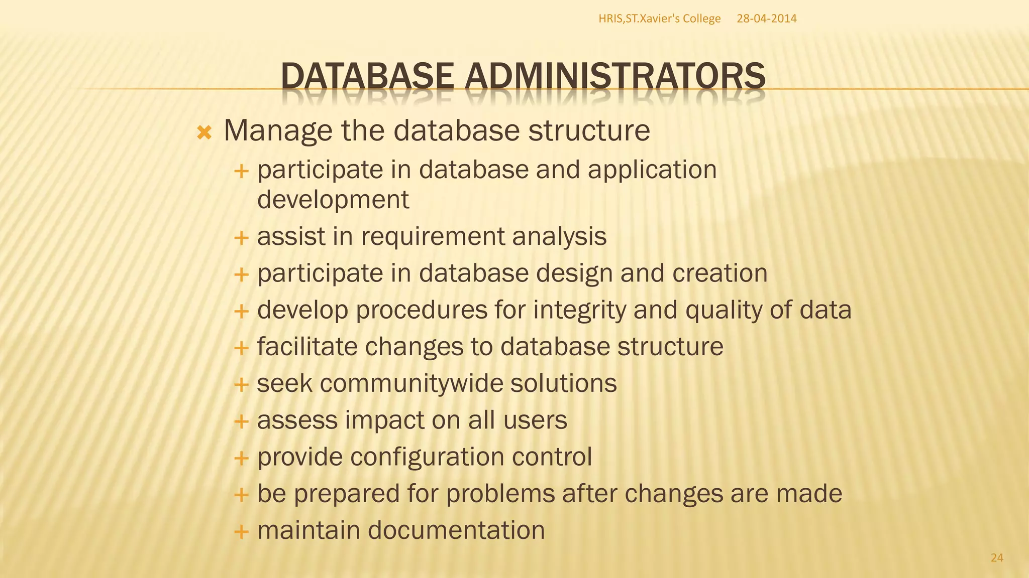DATABASE ADMINISTRATORS
 Manage the database structure
 participate in database and application
development
 assist in requirement analysis
 participate in database design and creation
 develop procedures for integrity and quality of data
 facilitate changes to database structure
 seek communitywide solutions
 assess impact on all users
 provide configuration control
 be prepared for problems after changes are made
 maintain documentation
28-04-2014HRIS,ST.Xavier's College
24
 