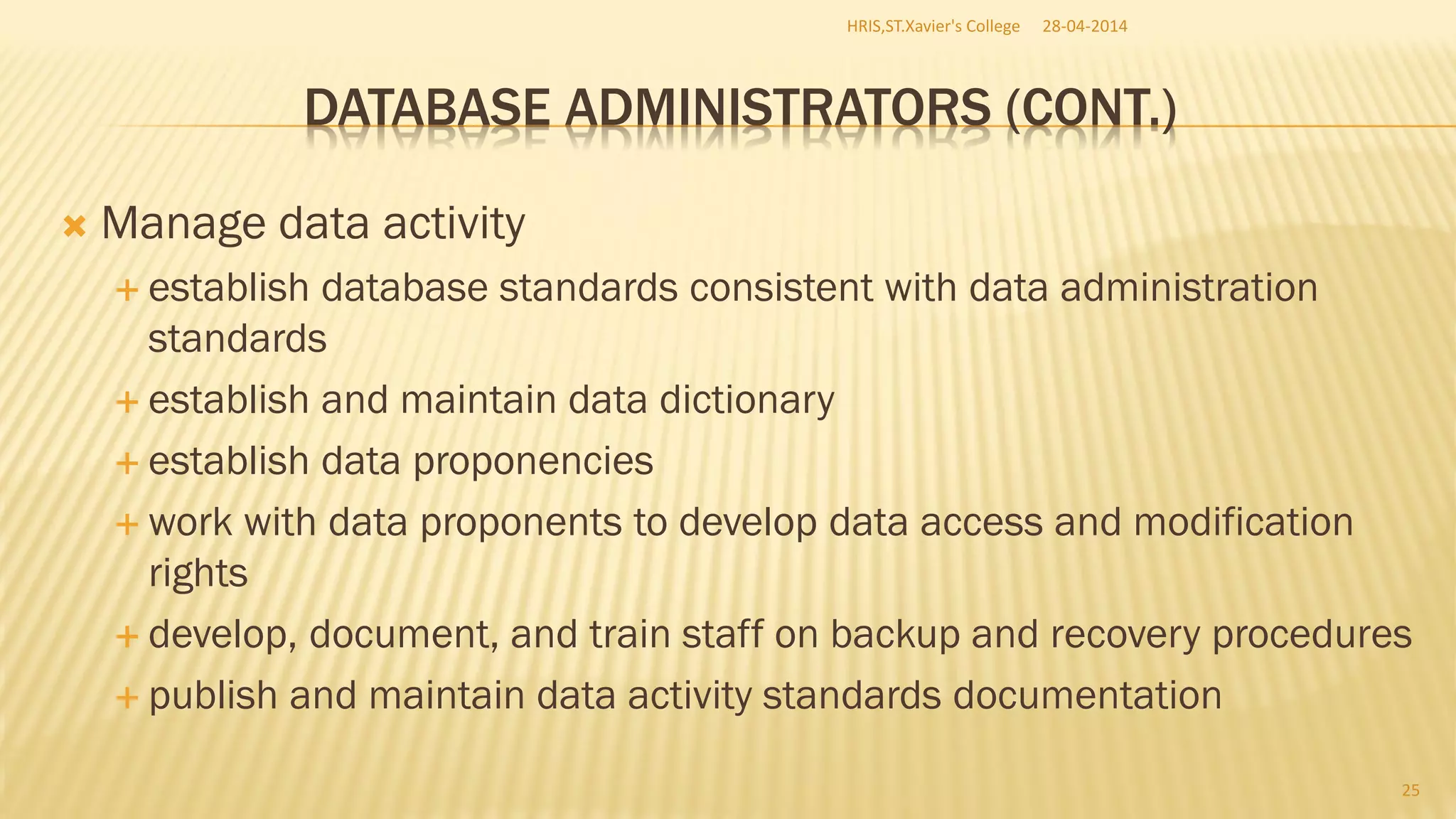 DATABASE ADMINISTRATORS (CONT.)
 Manage data activity
 establish database standards consistent with data administration
standards
 establish and maintain data dictionary
 establish data proponencies
 work with data proponents to develop data access and modification
rights
 develop, document, and train staff on backup and recovery procedures
 publish and maintain data activity standards documentation
28-04-2014HRIS,ST.Xavier's College
25
 