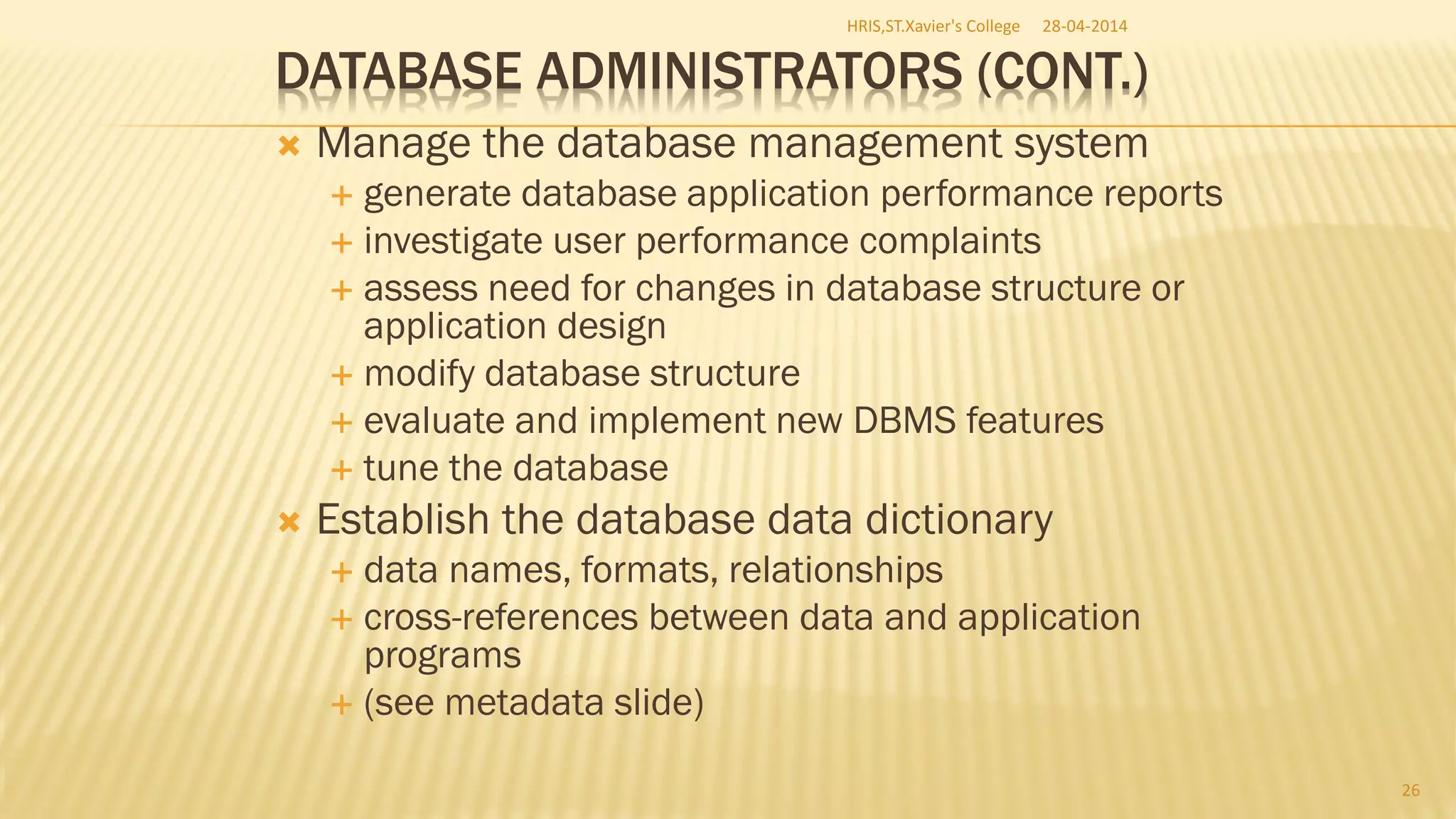 DATABASE ADMINISTRATORS (CONT.)
 Manage the database management system
 generate database application performance reports
 investigate user performance complaints
 assess need for changes in database structure or
application design
 modify database structure
 evaluate and implement new DBMS features
 tune the database
 Establish the database data dictionary
 data names, formats, relationships
 cross-references between data and application
programs
 (see metadata slide)
28-04-2014HRIS,ST.Xavier's College
26
 