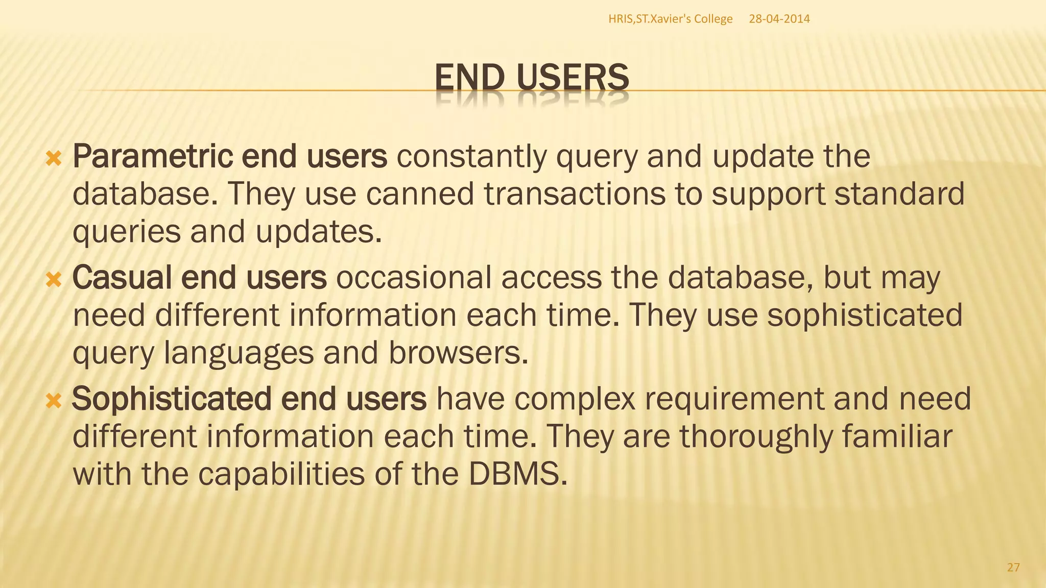 END USERS
 Parametric end users constantly query and update the
database. They use canned transactions to support standard
queries and updates.
 Casual end users occasional access the database, but may
need different information each time. They use sophisticated
query languages and browsers.
 Sophisticated end users have complex requirement and need
different information each time. They are thoroughly familiar
with the capabilities of the DBMS.
28-04-2014HRIS,ST.Xavier's College
27
 