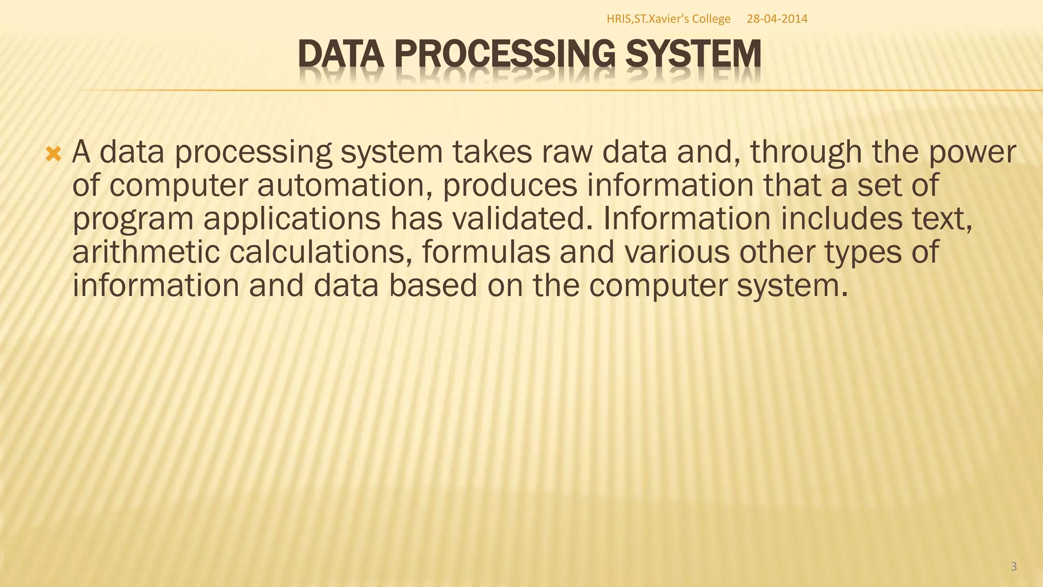 DATA PROCESSING SYSTEM
 A data processing system takes raw data and, through the power
of computer automation, produces information that a set of
program applications has validated. Information includes text,
arithmetic calculations, formulas and various other types of
information and data based on the computer system.
HRIS,ST.Xavier's College
3
28-04-2014
 
