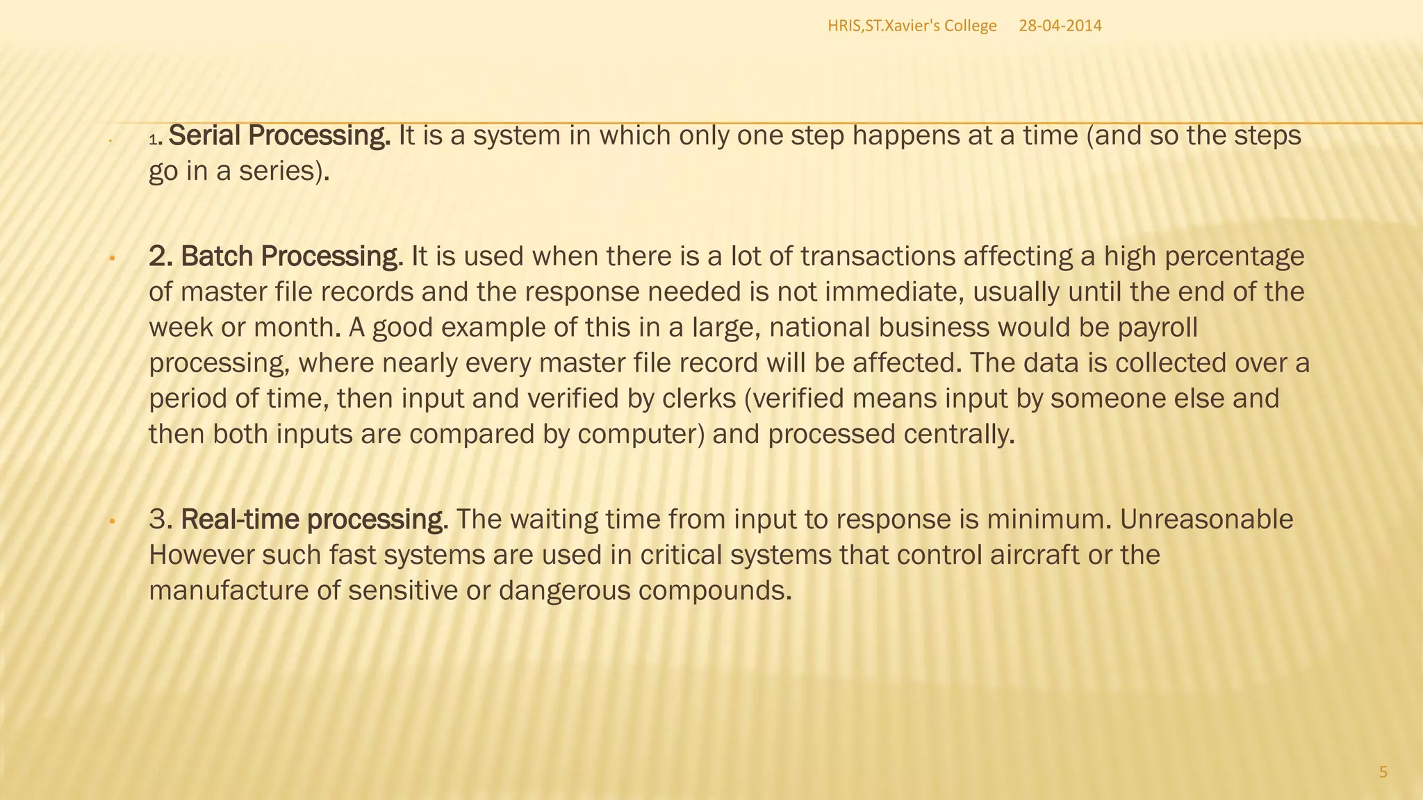 • 1. Serial Processing. It is a system in which only one step happens at a time (and so the steps
go in a series).
• 2. Batch Processing. It is used when there is a lot of transactions affecting a high percentage
of master file records and the response needed is not immediate, usually until the end of the
week or month. A good example of this in a large, national business would be payroll
processing, where nearly every master file record will be affected. The data is collected over a
period of time, then input and verified by clerks (verified means input by someone else and
then both inputs are compared by computer) and processed centrally.
• 3. Real-time processing. The waiting time from input to response is minimum. Unreasonable
However such fast systems are used in critical systems that control aircraft or the
manufacture of sensitive or dangerous compounds.
28-04-2014HRIS,ST.Xavier's College
5
 