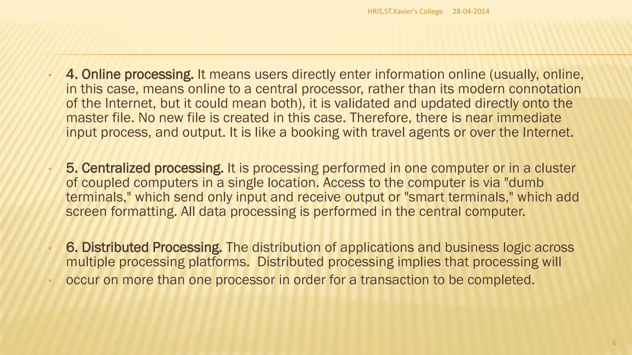 • 4. Online processing. It means users directly enter information online (usually, online,
in this case, means online to a central processor, rather than its modern connotation
of the Internet, but it could mean both), it is validated and updated directly onto the
master file. No new file is created in this case. Therefore, there is near immediate
input process, and output. It is like a booking with travel agents or over the Internet.
• 5. Centralized processing. It is processing performed in one computer or in a cluster
of coupled computers in a single location. Access to the computer is via "dumb
terminals," which send only input and receive output or "smart terminals," which add
screen formatting. All data processing is performed in the central computer.
• 6. Distributed Processing. The distribution of applications and business logic across
multiple processing platforms. Distributed processing implies that processing will
• occur on more than one processor in order for a transaction to be completed.
28-04-2014HRIS,ST.Xavier's College
6
 