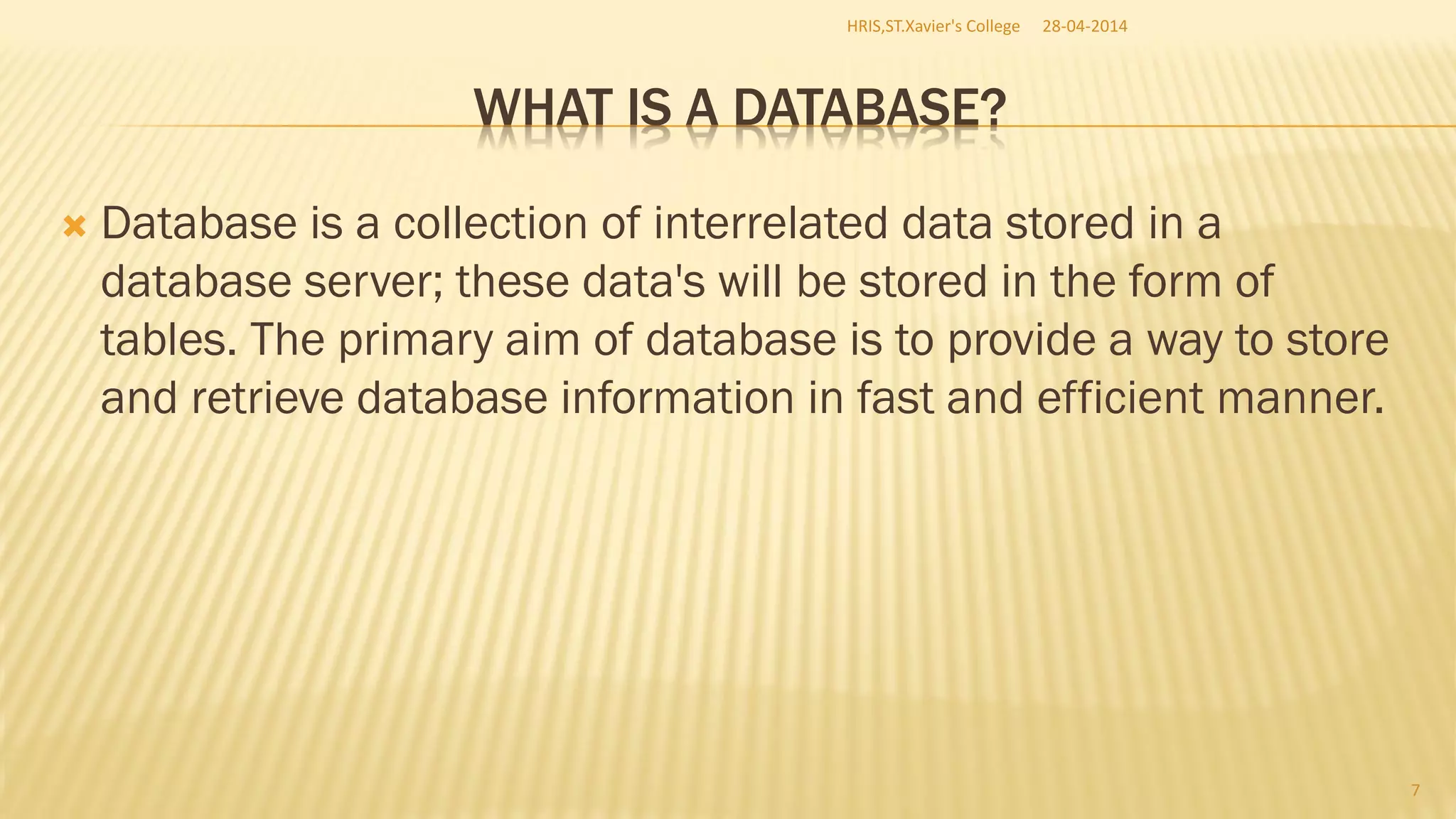 WHAT IS A DATABASE?
 Database is a collection of interrelated data stored in a
database server; these data's will be stored in the form of
tables. The primary aim of database is to provide a way to store
and retrieve database information in fast and efficient manner.
28-04-2014HRIS,ST.Xavier's College
7
 