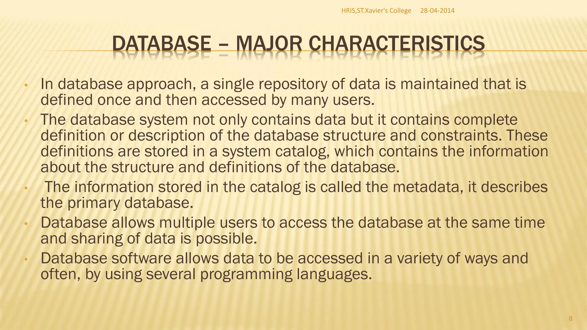 DATABASE – MAJOR CHARACTERISTICS
• In database approach, a single repository of data is maintained that is
defined once and then accessed by many users.
• The database system not only contains data but it contains complete
definition or description of the database structure and constraints. These
definitions are stored in a system catalog, which contains the information
about the structure and definitions of the database.
• The information stored in the catalog is called the metadata, it describes
the primary database.
• Database allows multiple users to access the database at the same time
and sharing of data is possible.
• Database software allows data to be accessed in a variety of ways and
often, by using several programming languages.
28-04-2014HRIS,ST.Xavier's College
8
 