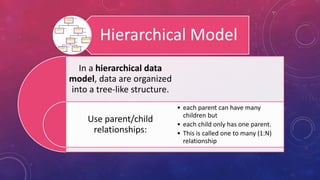 Hierarchical Model
In a hierarchical data
model, data are organized
into a tree-like structure.
Use parent/child
relationships:
• each parent can have many
children but
• each child only has one parent.
• This is called one to many (1:N)
relationship
 