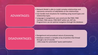 • Network Model is able to model complex relationships and
represents semantics of add/delete on the relationships.
• Can handle most situations for modeling using record types and
relationship types.
• Language is navigational; uses constructs like FIND, FIND
member, FIND owner, FIND NEXT within set, GET etc.
Programmers can do optimal navigation through the database.
ADVANTAGES:
• Navigational and procedural nature of processing
• Database contains a complex array of pointers that thread
through a set of records.
Little scope for automated "query optimization
DISADVANTAGES:
 