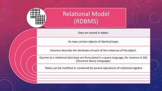 Relational Model
(RDBMS)
Data are stored in tables.
Its rows contain objects of identical type;
Columns describe the attributes of each of the instances of the object.
Queries to a relational data base are formulated in a query language, for instance in SQL
(Structure Query Language).
Tables can be modified or combined by several operations of relational algebra
 