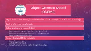 Object Oriented Model
(ODBMS)
Object oriented data base systems are the most recent development in data base technology.
Goal: to offer more complex data
Define a database in terms of object
• Objects are consist of properties and operations (procedures)
• Objects with same property and operation are belong to one class
• Classes are organized into hierarchies
Extends Relational Model to include
• Objects / Structured Type
• Methods defined for object
• Ability of one tuple to refer to another through reference type
 
