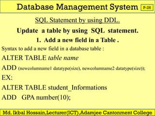 Database Management System
Md. Ikbal Hossain,Lecturer(ICT),Adamjee Cantonment College
P-26
SQL Statement by using DDL.
Update a table by using SQL statement.
1. Add a new field in a Table .
Syntax to add a new field in a database table :
ALTER TABLE table name
ADD (newcolumname1 datatype(size), newcolumname2 datatype(size));
EX:
ALTER TABLE student_Informations
ADD GPA number(10);
 