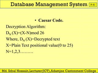 Database Management System
Md. Ikbal Hossain,Lecturer(ICT),Adamjee Cantonment College
P-51
• Caesar Code.
Decryption Algorithm:
DN (X)=(X-N)mod 26
Where, DN (X)=Decrypted text
X=Plain Text positional value(0 to 25)
N=1,2,3………
 