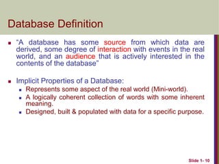 Slide 1- 10
Database Definition
 “A database has some source from which data are
derived, some degree of interaction with events in the real
world, and an audience that is actively interested in the
contents of the database”
 Implicit Properties of a Database:
 Represents some aspect of the real world (Mini-world).
 A logically coherent collection of words with some inherent
meaning.
 Designed, built & populated with data for a specific purpose.
 