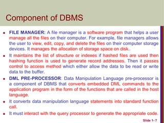 Component of DBMS
 FILE MANAGER: A file manager is a software program that helps a user
manage all the files on their computer. For example, file managers allows
the user to view, edit, copy, and delete the files on their computer storage
devices. It manages the allocation of storage space on disk.
 It maintains the list of structure or indexes if hashed files are used then
hashing function is used to generate record addresses. Then it passes
control to access method which either allow the data to be read or write
data to the buffer.
 DML PRE-PROCESSOR: Data Manipulation Language pre-processor is
a component of DBMS that converts embedded DML commands to the
application program in the form of the functions that are called in the host
language.
 It converts data manipulation language statements into standard function
call.
 It must interact with the query processor to generate the appropriate code.
Slide 1- 7
 