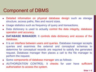 Component of DBMS
 Detailed information on physical database design such as storage
structure, access paths, files and record sizes.
 Usage statistics such as frequency of query and transactions.
 Data dictionary is used to actually control the data integrity, database
operation and accuracy.
 DATABASE MANAGER: It controls data dictionary and access of the
database.
 It is an interface between users and queries. Database manager accepts
queries and examines the external and conceptual schemas to
determine for conceptual records are required to satisfy the generated
request. Database manager then places a call to the file manager to
perform the request.
 Some components of database manager are as follows-
 AUTHORIZATION CONTROL: It checks for user have sufficient
authorization to access the system.
Slide 1- 9
 