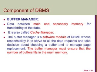  BUFFER MANAGER:
 Data between main and secondary memory for
transferring of the data.
 It is also called Cache Manager.
 The buffer manager is a software module of DBMS whose
responsibility is to serve to all the data requests and take
decision about choosing a buffer and to manage page
replacement. The buffer manager must ensure that the
number of buffers fits in the main memory.
Slide 1- 11
Component of DBMS
 