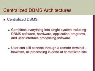 Centralized DBMS Architectures
 Centralized DBMS:
 Combines everything into single system including-
DBMS software, hardware, application programs,
and user interface processing software.
 User can still connect through a remote terminal –
however, all processing is done at centralized site.
 