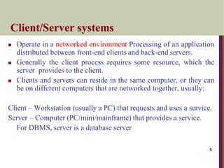 5
Client/Server systems
 Operate in a networked environment Processing of an application
distributed between front-end clients and back-end servers.
 Generally the client process requires some resource, which the
server provides to the client.
 Clients and servers can reside in the same computer, or they can
be on different computers that are networked together, usually:
Client – Workstation (usually a PC) that requests and uses a service.
Server – Computer (PC/mini/mainframe) that provides a service.
For DBMS, server is a database server
 