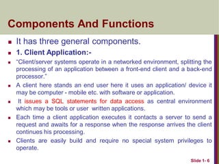 Components And Functions
 It has three general components.
 1. Client Application:-
 “Client/server systems operate in a networked environment, splitting the
processing of an application between a front-end client and a back-end
processor.”
 A client here stands an end user here it uses an application/ device it
may be computer - mobile etc. with software or application.
 It issues a SQL statements for data access as central environment
which may be tools or user written applications.
 Each time a client application executes it contacts a server to send a
request and awaits for a response when the response arrives the client
continues his processing.
 Clients are easily build and require no special system privileges to
operate.
Slide 1- 6
 