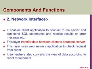  2. Network Interface:-
 It enables client application to connect to the server and
can send SQL statements and receive results or error
message etc.
 This layer transfer data between client to database server.
 This layer uses web server / application to check request
from client.
 It somewhere also converts the view of data according to
client requirement.
Slide 1- 9
Components And Functions
 