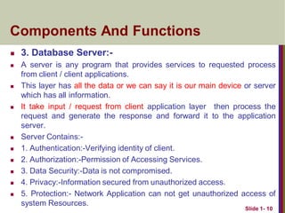  3. Database Server:-
 A server is any program that provides services to requested process
from client / client applications.
 This layer has all the data or we can say it is our main device or server
which has all information.
 It take input / request from client application layer then process the
request and generate the response and forward it to the application
server.
 Server Contains:-
 1. Authentication:-Verifying identity of client.
 2. Authorization:-Permission of Accessing Services.
 3. Data Security:-Data is not compromised.
 4. Privacy:-Information secured from unauthorized access.
 5. Protection:- Network Application can not get unauthorized access of
system Resources.
Slide 1- 10
Components And Functions
 
