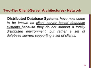 16
Distributed Database Systems have now come
to be known as client server based database
systems because they do not support a totally
distributed environment, but rather a set of
database servers supporting a set of clients.
Two-Tier Client-Server Architectures- Network
 