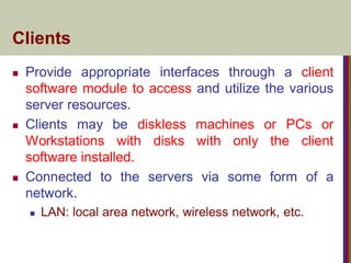 Clients
 Provide appropriate interfaces through a client
software module to access and utilize the various
server resources.
 Clients may be diskless machines or PCs or
Workstations with disks with only the client
software installed.
 Connected to the servers via some form of a
network.
 LAN: local area network, wireless network, etc.
 