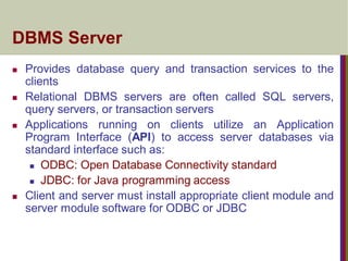 DBMS Server
 Provides database query and transaction services to the
clients
 Relational DBMS servers are often called SQL servers,
query servers, or transaction servers
 Applications running on clients utilize an Application
Program Interface (API) to access server databases via
standard interface such as:
 ODBC: Open Database Connectivity standard
 JDBC: for Java programming access
 Client and server must install appropriate client module and
server module software for ODBC or JDBC
 