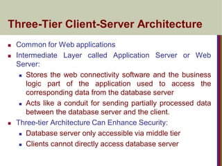 Three-Tier Client-Server Architecture
 Common for Web applications
 Intermediate Layer called Application Server or Web
Server:
 Stores the web connectivity software and the business
logic part of the application used to access the
corresponding data from the database server
 Acts like a conduit for sending partially processed data
between the database server and the client.
 Three-tier Architecture Can Enhance Security:
 Database server only accessible via middle tier
 Clients cannot directly access database server
 