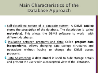 C Self‐describing nature of a database system: A DBMS catalog
stores the description of the database. The description is called
meta‐data). This allows the DBMS software to work with
different databases.
C Insulation between programs and data: Called program‐data
independence. Allows changing data storage structures and
operations without having to change the DBMS access
programs.
C Data Abstraction: A data model is used to hide storage details
and present the users with a conceptual view of the database.
 