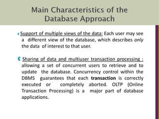 C Support of multiple views of the data: Each user may see
a different view of the database, which describes only
the data of interest to that user.
C Sharing of data and multiuser transaction processing :
allowing a set of concurrent users to retrieve and to
update the database. Concurrency control within the
DBMS guarantees that each transaction is correctly
executed or completely aborted. OLTP (Online
Transaction Processing) is a major part of database
applications.
 