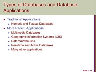 Slide 1- 14
Types of Databases and Database
Applications
 Traditional Applications:
 Numeric and Textual Databases
 More Recent Applications:
 Multimedia Databases
 Geographic Information Systems (GIS)
 Data Warehouses
 Real-time and Active Databases
 Many other applications
 