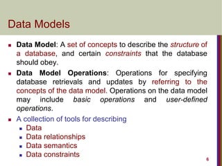 6
Data Models
 Data Model: A set of concepts to describe the structure of
a database, and certain constraints that the database
should obey.
 Data Model Operations: Operations for specifying
database retrievals and updates by referring to the
concepts of the data model. Operations on the data model
may include basic operations and user-defined
operations.
 A collection of tools for describing
 Data
 Data relationships
 Data semantics
 Data constraints
 