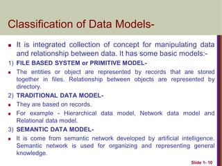  It is integrated collection of concept for manipulating data
and relationship between data. It has some basic models:-
1) FILE BASED SYSTEM or PRIMITIVE MODEL-
 The entities or object are represented by records that are stored
together in files. Relationship between objects are represented by
directory.
2) TRADITIONAL DATA MODEL-
 They are based on records.
 For example - Hierarchical data model, Network data model and
Relational data model.
3) SEMANTIC DATA MODEL-
 It is come from semantic network developed by artificial intelligence.
Semantic network is used for organizing and representing general
knowledge.
Slide 1- 10
Classification of Data Models-
 